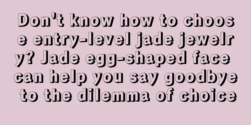 Don’t know how to choose entry-level jade jewelry? Jade egg-shaped face can help you say goodbye to the dilemma of choice