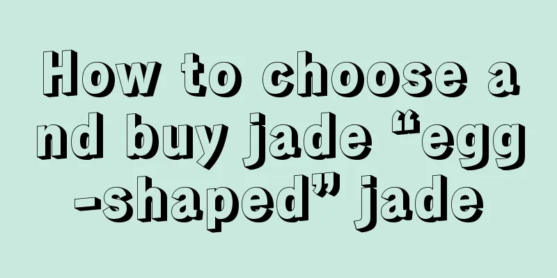 How to choose and buy jade “egg-shaped” jade