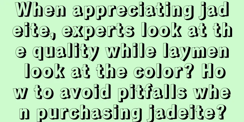 When appreciating jadeite, experts look at the quality while laymen look at the color? How to avoid pitfalls when purchasing jadeite?