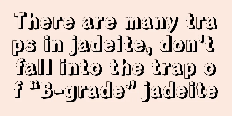 There are many traps in jadeite, don’t fall into the trap of “B-grade” jadeite