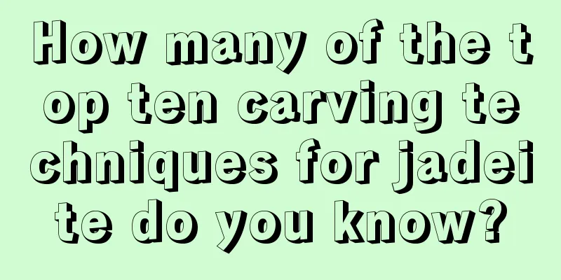 How many of the top ten carving techniques for jadeite do you know?