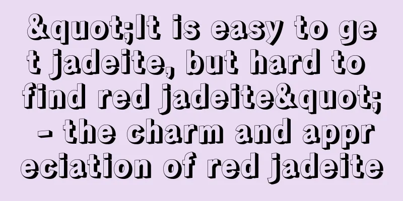 "It is easy to get jadeite, but hard to find red jadeite" - the charm and appreciation of red jadeite