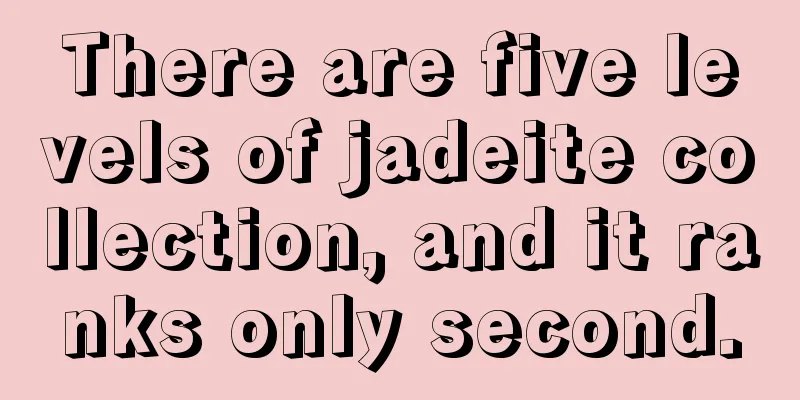 There are five levels of jadeite collection, and it ranks only second.