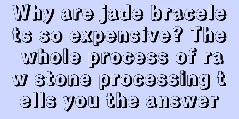 Why are jade bracelets so expensive? The whole process of raw stone processing tells you the answer