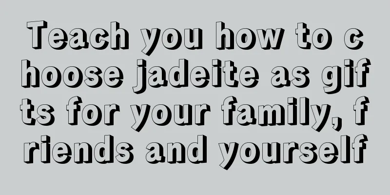 Teach you how to choose jadeite as gifts for your family, friends and yourself