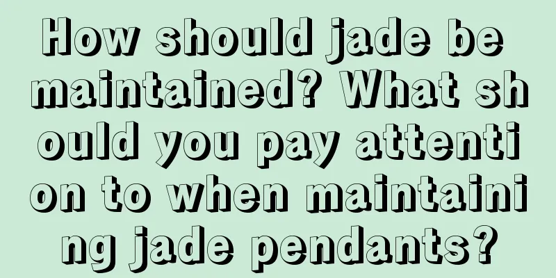 How should jade be maintained? What should you pay attention to when maintaining jade pendants?