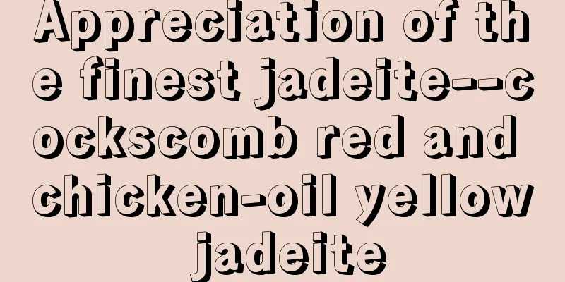 Appreciation of the finest jadeite--cockscomb red and chicken-oil yellow jadeite