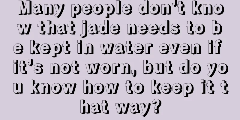 Many people don’t know that jade needs to be kept in water even if it’s not worn, but do you know how to keep it that way?