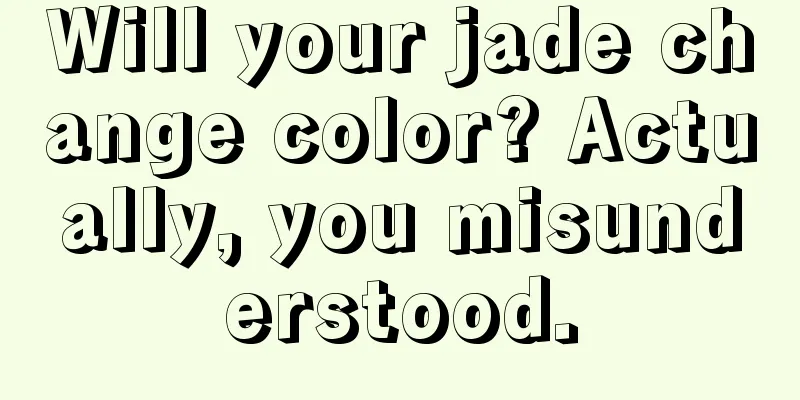 Will your jade change color? Actually, you misunderstood.