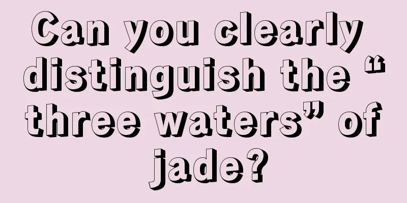 Can you clearly distinguish the “three waters” of jade?