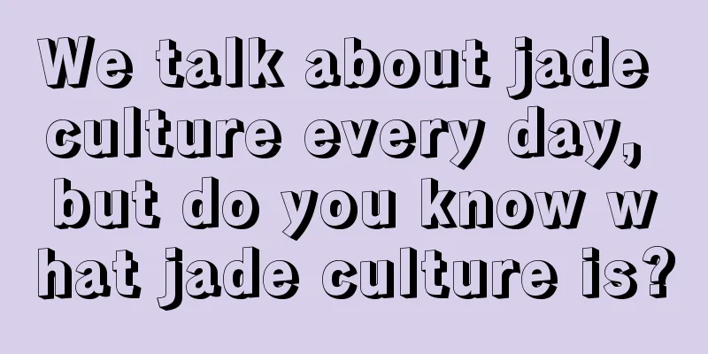 We talk about jade culture every day, but do you know what jade culture is?