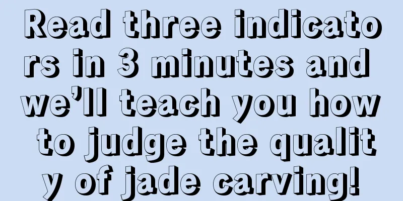 Read three indicators in 3 minutes and we’ll teach you how to judge the quality of jade carving!