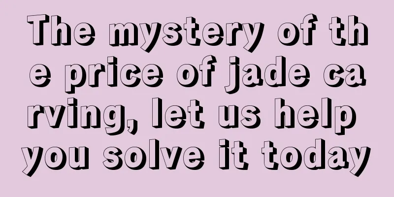 The mystery of the price of jade carving, let us help you solve it today