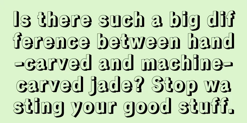 Is there such a big difference between hand-carved and machine-carved jade? Stop wasting your good stuff.