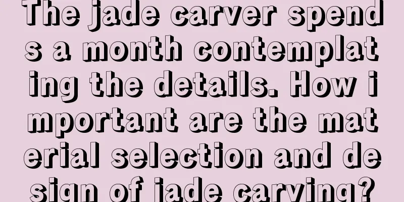 The jade carver spends a month contemplating the details. How important are the material selection and design of jade carving?