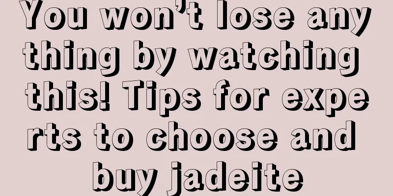 You won’t lose anything by watching this! Tips for experts to choose and buy jadeite