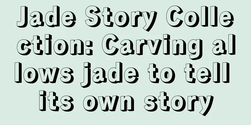 Jade Story Collection: Carving allows jade to tell its own story