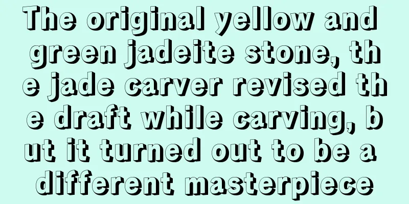 The original yellow and green jadeite stone, the jade carver revised the draft while carving, but it turned out to be a different masterpiece