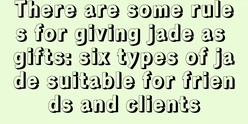 There are some rules for giving jade as gifts: six types of jade suitable for friends and clients