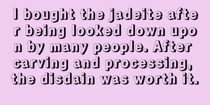 I bought the jadeite after being looked down upon by many people. After carving and processing, the disdain was worth it.