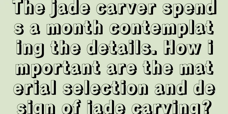 The jade carver spends a month contemplating the details. How important are the material selection and design of jade carving?