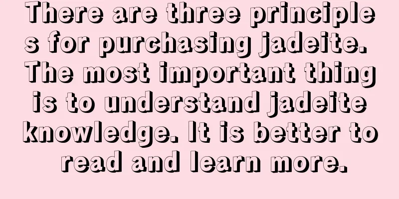 There are three principles for purchasing jadeite. The most important thing is to understand jadeite knowledge. It is better to read and learn more.