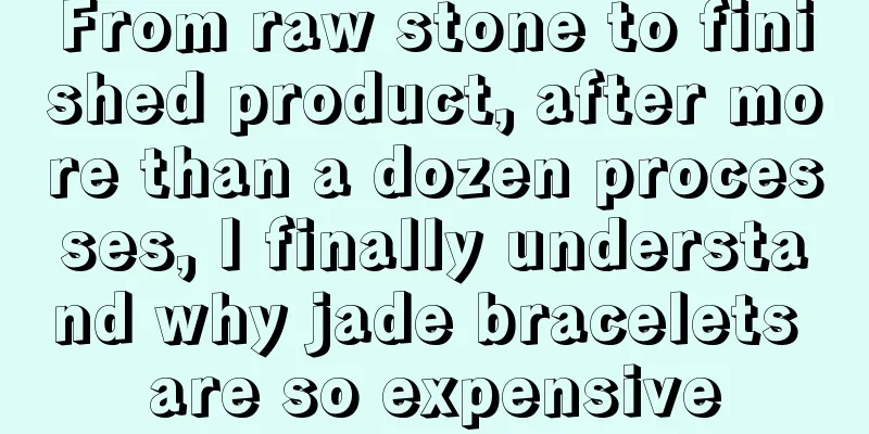 From raw stone to finished product, after more than a dozen processes, I finally understand why jade bracelets are so expensive