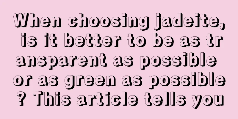 When choosing jadeite, is it better to be as transparent as possible or as green as possible? This article tells you