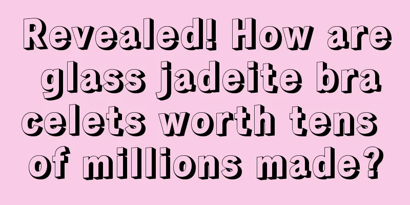 Revealed! How are glass jadeite bracelets worth tens of millions made?