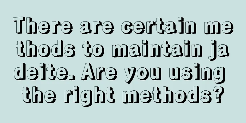 There are certain methods to maintain jadeite. Are you using the right methods?