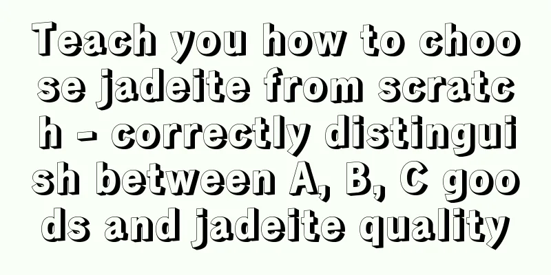 Teach you how to choose jadeite from scratch - correctly distinguish between A, B, C goods and jadeite quality