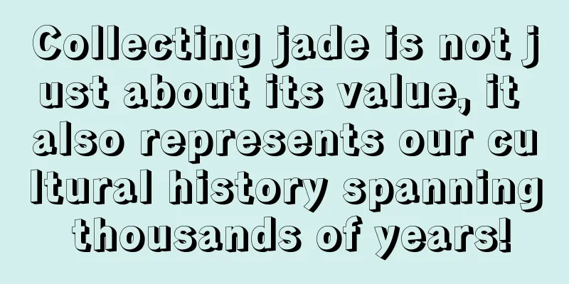 Collecting jade is not just about its value, it also represents our cultural history spanning thousands of years!