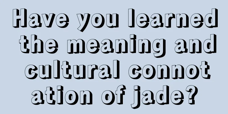 Have you learned the meaning and cultural connotation of jade?