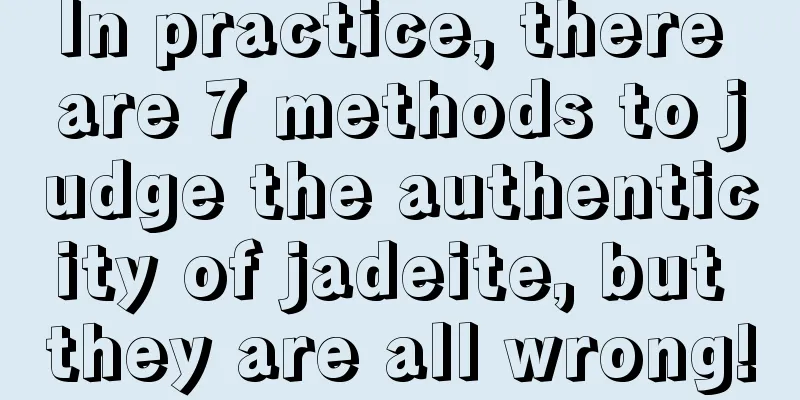 In practice, there are 7 methods to judge the authenticity of jadeite, but they are all wrong!