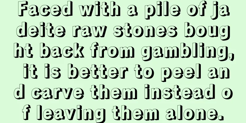 Faced with a pile of jadeite raw stones bought back from gambling, it is better to peel and carve them instead of leaving them alone.