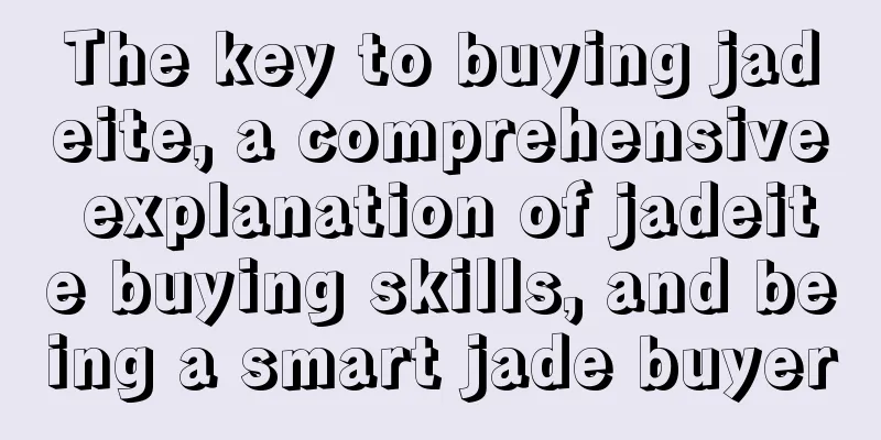 The key to buying jadeite, a comprehensive explanation of jadeite buying skills, and being a smart jade buyer