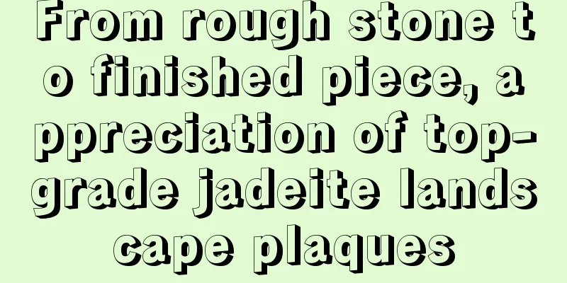 From rough stone to finished piece, appreciation of top-grade jadeite landscape plaques