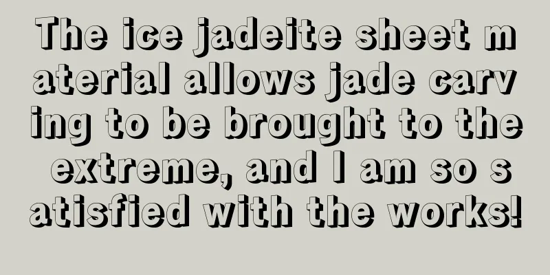 The ice jadeite sheet material allows jade carving to be brought to the extreme, and I am so satisfied with the works!