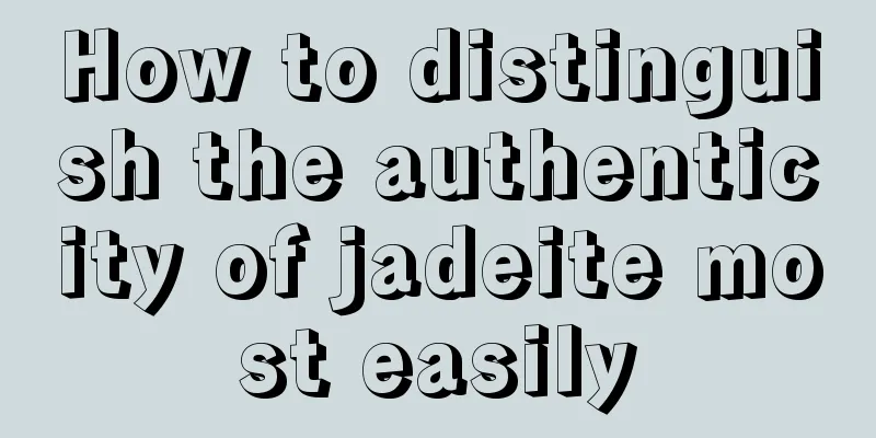 How to distinguish the authenticity of jadeite most easily