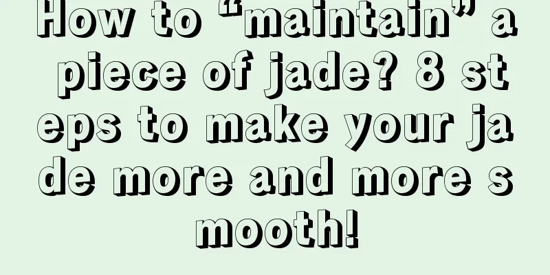 How to “maintain” a piece of jade? 8 steps to make your jade more and more smooth!