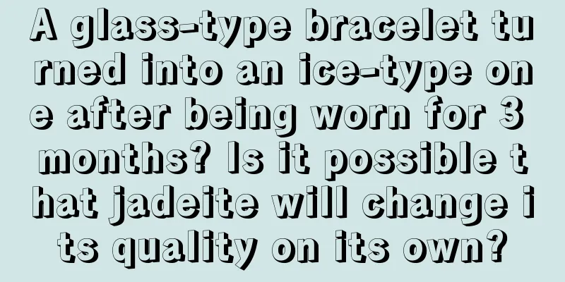 A glass-type bracelet turned into an ice-type one after being worn for 3 months? Is it possible that jadeite will change its quality on its own?