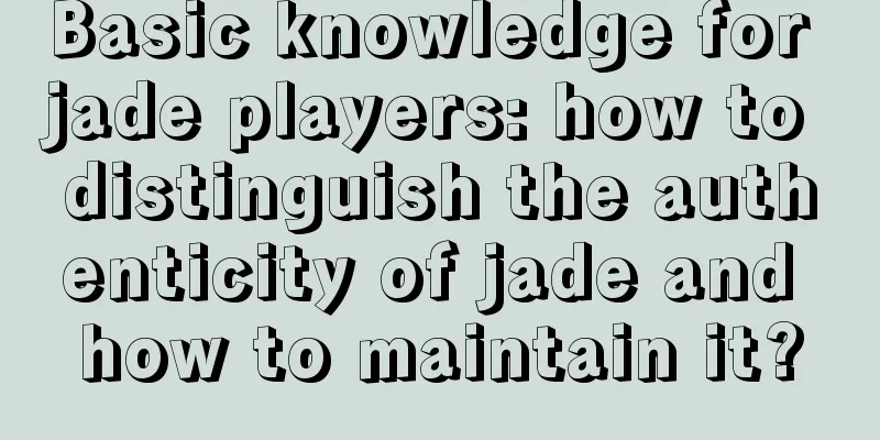 Basic knowledge for jade players: how to distinguish the authenticity of jade and how to maintain it?