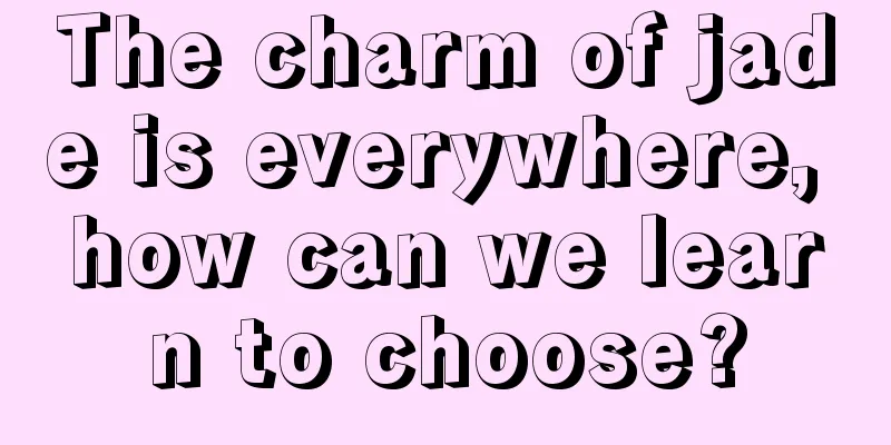 The charm of jade is everywhere, how can we learn to choose?