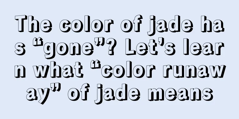 The color of jade has “gone”? Let’s learn what “color runaway” of jade means