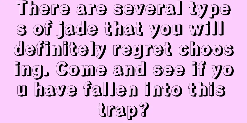 There are several types of jade that you will definitely regret choosing. Come and see if you have fallen into this trap?