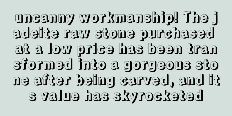 uncanny workmanship! The jadeite raw stone purchased at a low price has been transformed into a gorgeous stone after being carved, and its value has skyrocketed