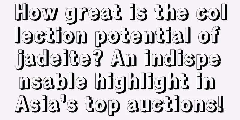 How great is the collection potential of jadeite? An indispensable highlight in Asia’s top auctions!