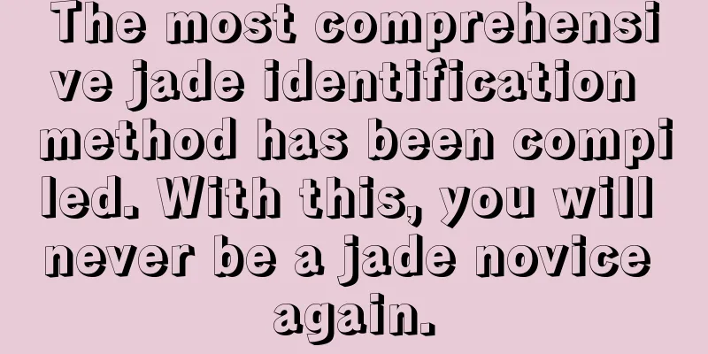 The most comprehensive jade identification method has been compiled. With this, you will never be a jade novice again.