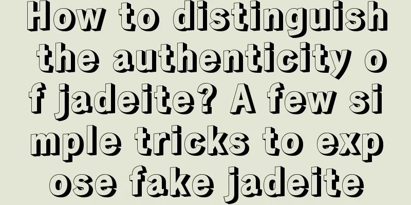 How to distinguish the authenticity of jadeite? A few simple tricks to expose fake jadeite