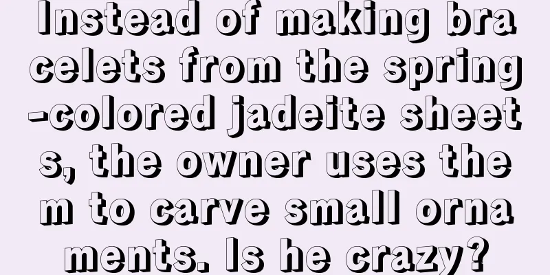 Instead of making bracelets from the spring-colored jadeite sheets, the owner uses them to carve small ornaments. Is he crazy?